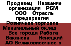 Продавец › Название организации ­ РБМ, ООО › Отрасль предприятия ­ Розничная торговля › Минимальный оклад ­ 1 - Все города Работа » Вакансии   . Ненецкий АО,Великовисочное с.